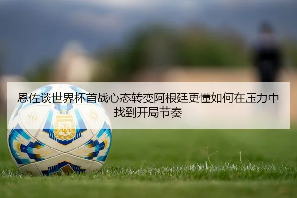 恩佐谈世界杯首战心态转变阿根廷更懂如何在压力中找到开局节奏